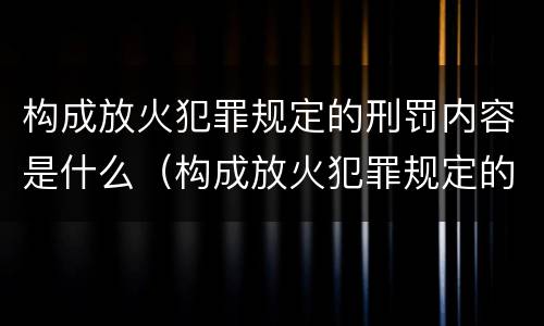 构成放火犯罪规定的刑罚内容是什么（构成放火犯罪规定的刑罚内容是什么呢）