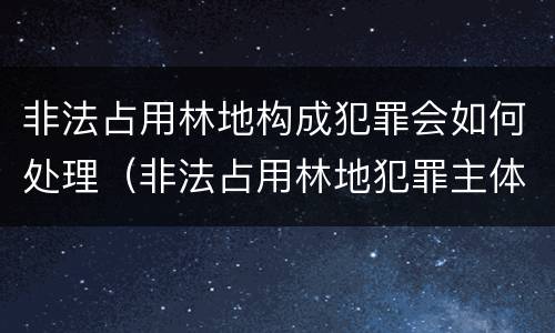 非法占用林地构成犯罪会如何处理（非法占用林地犯罪主体）