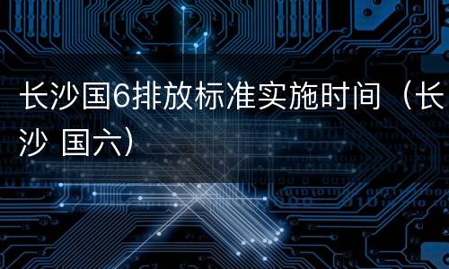 长沙国6排放标准实施时间（长沙 国六）