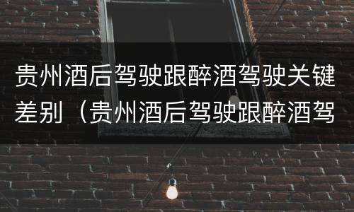贵州酒后驾驶跟醉酒驾驶关键差别（贵州酒后驾驶跟醉酒驾驶关键差别是）