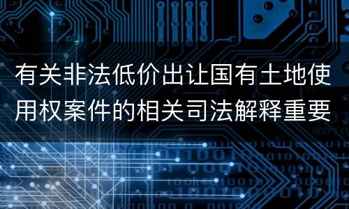 有关非法低价出让国有土地使用权案件的相关司法解释重要内容包括什么