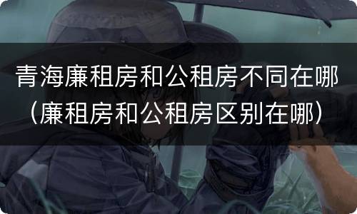 青海廉租房和公租房不同在哪（廉租房和公租房区别在哪）