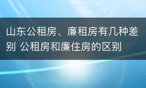 山东公租房、廉租房有几种差别 公租房和廉住房的区别