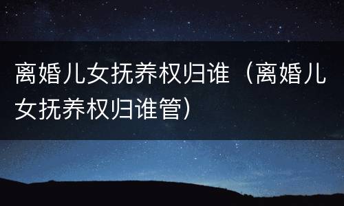 离婚儿女抚养权归谁（离婚儿女抚养权归谁管）