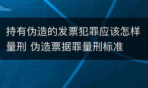 持有伪造的发票犯罪应该怎样量刑 伪造票据罪量刑标准