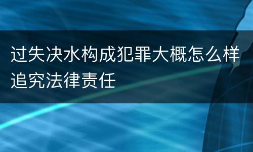 过失决水构成犯罪大概怎么样追究法律责任