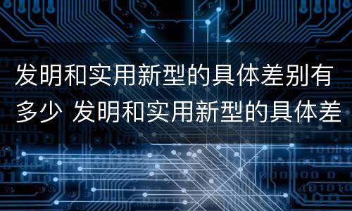 发明和实用新型的具体差别有多少 发明和实用新型的具体差别有多少年