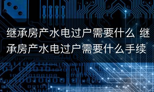 继承房产水电过户需要什么 继承房产水电过户需要什么手续