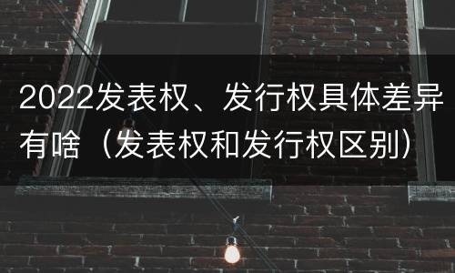 2022发表权、发行权具体差异有啥（发表权和发行权区别）