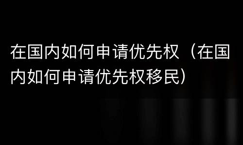 在国内如何申请优先权（在国内如何申请优先权移民）