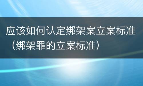 应该如何认定绑架案立案标准（绑架罪的立案标准）