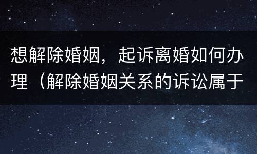 想解除婚姻，起诉离婚如何办理（解除婚姻关系的诉讼属于什么诉讼）