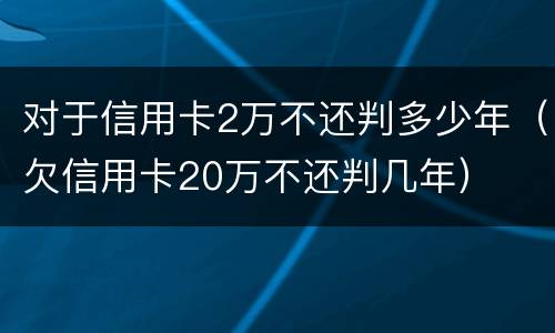 对于信用卡2万不还判多少年（欠信用卡20万不还判几年）