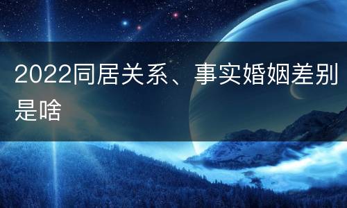 2022同居关系、事实婚姻差别是啥