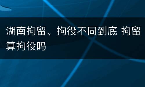 湖南拘留、拘役不同到底 拘留算拘役吗