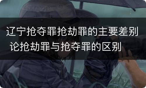 辽宁抢夺罪抢劫罪的主要差别 论抢劫罪与抢夺罪的区别