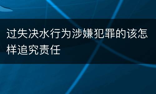 过失决水行为涉嫌犯罪的该怎样追究责任
