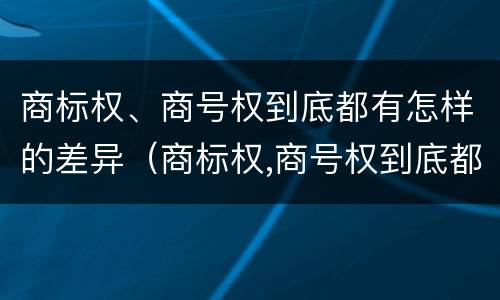 商标权、商号权到底都有怎样的差异（商标权,商号权到底都有怎样的差异呢）