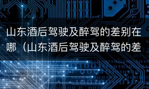 山东酒后驾驶及醉驾的差别在哪（山东酒后驾驶及醉驾的差别在哪查）