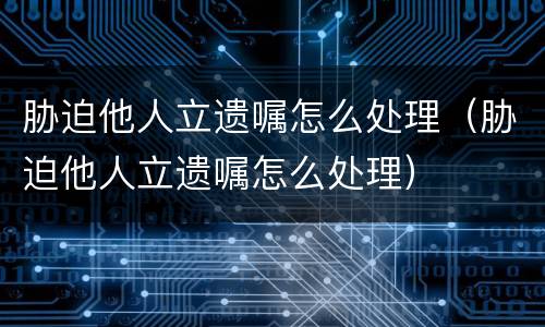 胁迫他人立遗嘱怎么处理（胁迫他人立遗嘱怎么处理）