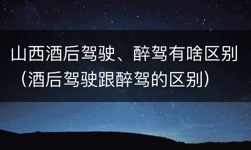 山西酒后驾驶、醉驾有啥区别（酒后驾驶跟醉驾的区别）