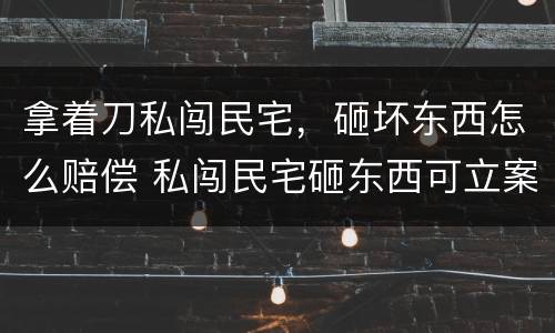 拿着刀私闯民宅，砸坏东西怎么赔偿 私闯民宅砸东西可立案吗