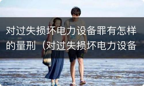 对过失损坏电力设备罪有怎样的量刑（对过失损坏电力设备罪有怎样的量刑标准）