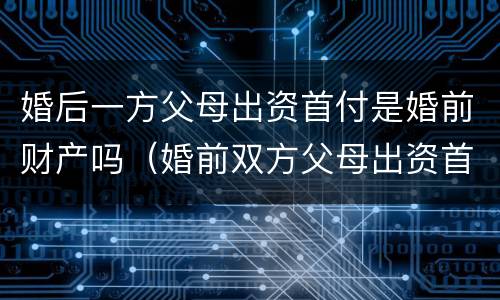婚后一方父母出资首付是婚前财产吗（婚前双方父母出资首付）