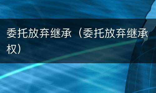 委托放弃继承（委托放弃继承权）