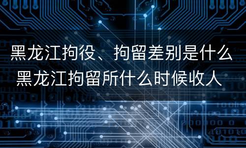 黑龙江拘役、拘留差别是什么 黑龙江拘留所什么时候收人