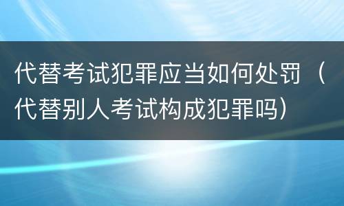 代替考试犯罪应当如何处罚（代替别人考试构成犯罪吗）