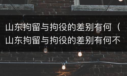 山东拘留与拘役的差别有何（山东拘留与拘役的差别有何不同）