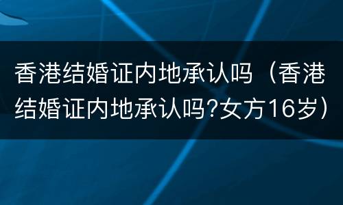 香港结婚证内地承认吗（香港结婚证内地承认吗?女方16岁）
