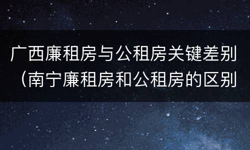 广西廉租房与公租房关键差别（南宁廉租房和公租房的区别）