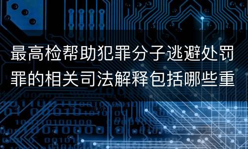 最高检帮助犯罪分子逃避处罚罪的相关司法解释包括哪些重要规定