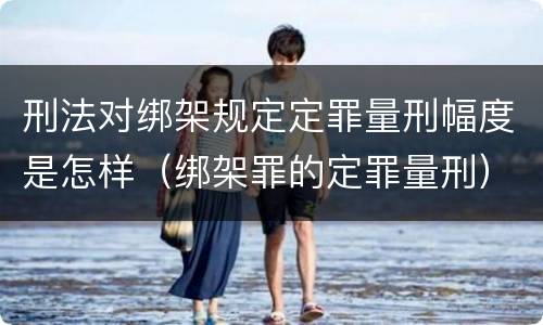 刑法对绑架规定定罪量刑幅度是怎样（绑架罪的定罪量刑）