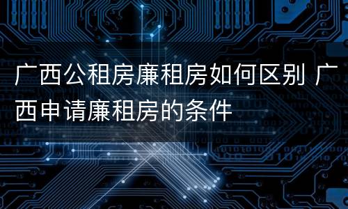 广西公租房廉租房如何区别 广西申请廉租房的条件