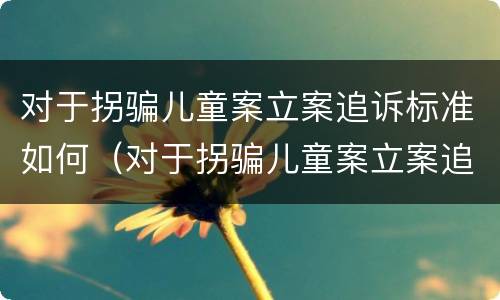 对于拐骗儿童案立案追诉标准如何（对于拐骗儿童案立案追诉标准如何写）