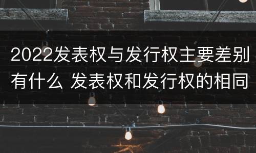 2022发表权与发行权主要差别有什么 发表权和发行权的相同点