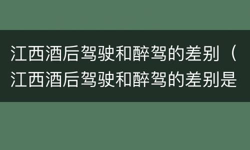 江西酒后驾驶和醉驾的差别（江西酒后驾驶和醉驾的差别是什么）