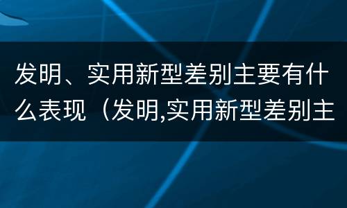 发明、实用新型差别主要有什么表现（发明,实用新型差别主要有什么表现和特点）