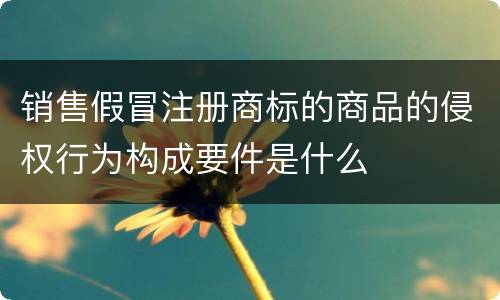 销售假冒注册商标的商品的侵权行为构成要件是什么