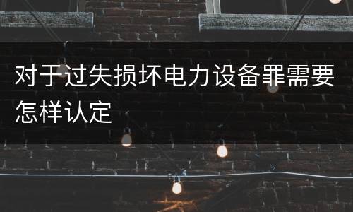 对于过失损坏电力设备罪需要怎样认定