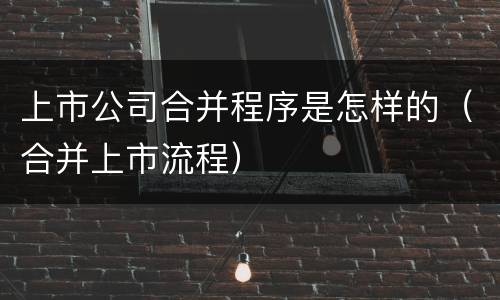 上市公司合并程序是怎样的（合并上市流程）