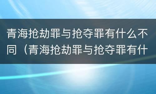 青海抢劫罪与抢夺罪有什么不同（青海抢劫罪与抢夺罪有什么不同呢）