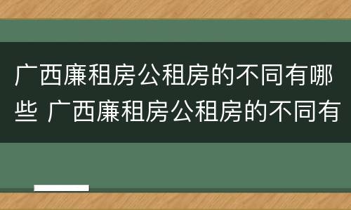 广西廉租房公租房的不同有哪些 广西廉租房公租房的不同有哪些地方