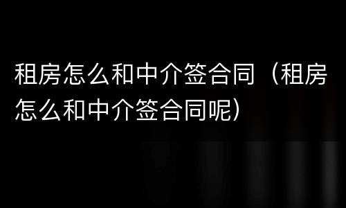 租房怎么和中介签合同（租房怎么和中介签合同呢）