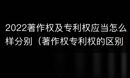 2022著作权及专利权应当怎么样分别（著作权专利权的区别）