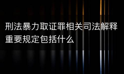 刑法暴力取证罪相关司法解释重要规定包括什么