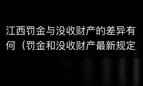 江西罚金与没收财产的差异有何（罚金和没收财产最新规定）
